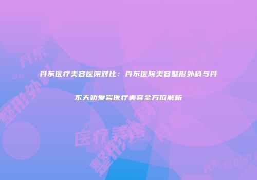 丹东医疗美容医院对比：丹东医院美容整形外科与丹东天娇爱岩医疗美容全方位解析