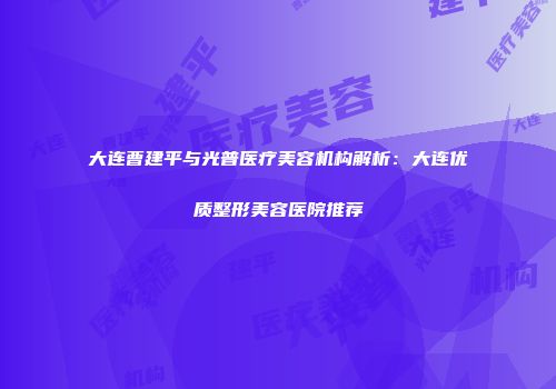 大连曹建平与光普医疗美容机构解析：大连优质整形美容医院推荐