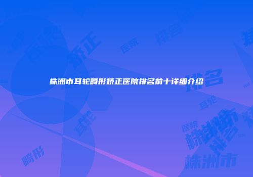 株洲市耳轮畸形矫正医院排名前十详细介绍