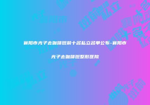 襄阳市光子去咖啡斑前十名私立名单公布-襄阳市光子去咖啡斑整形医院