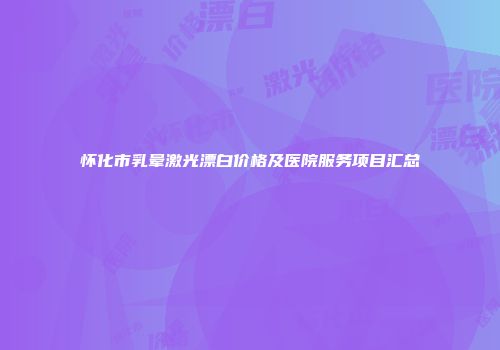 怀化市乳晕激光漂白价格及医院服务项目汇总