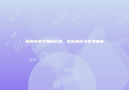 阜阳市电疗隆胸价格、医院推荐及服务解析
