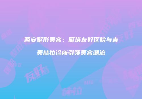西安整形美容：雁塔友好医院与吉美赫拉诊所引领美容潮流