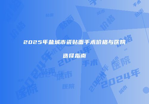 2025年盐城市瓷贴面手术价格与医院选择指南