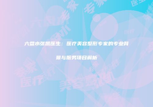 六盘水张凯医生：医疗美容整形专家的专业背景与服务项目解析