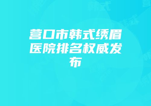 营口市韩式绣眉医院排名权威发布