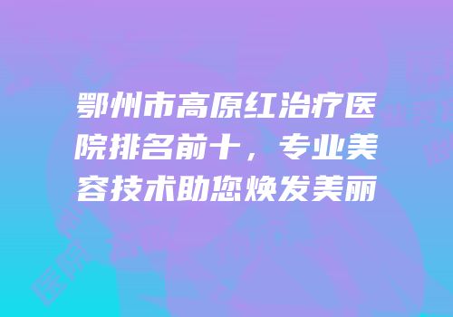 鄂州市高原红治疗医院排名前十，专业美容技术助您焕发美丽
