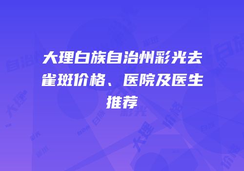 大理白族自治州彩光去雀斑价格、医院及医生推荐
