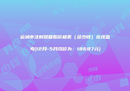运城市注射器吸脂价格表（多少钱）在线参考(12月-5月均价为：18687元)