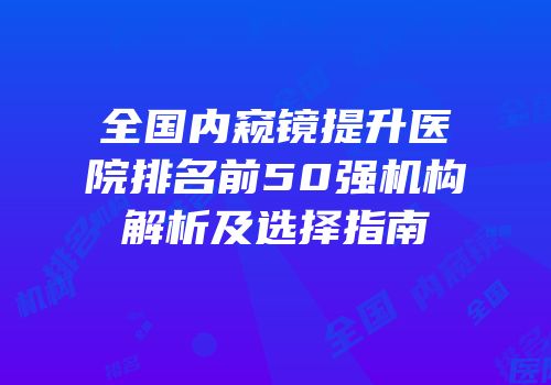 全国内窥镜提升医院排名前50强机构解析及选择指南