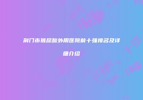 荆门市玻尿酸外用医院前十强排名及详细介绍