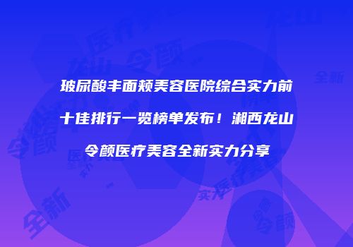 玻尿酸丰面颊美容医院综合实力前十佳排行一览榜单发布！湘西龙山令颜医疗美容全新实力分享