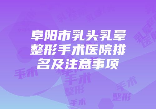 阜阳市乳头乳晕整形手术医院排名及注意事项