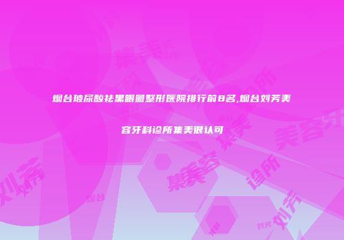 烟台玻尿酸祛黑眼圈整形医院排行前8名,烟台刘芳美容牙科诊所集美很认可