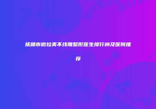 抚顺市微拉美不线雕整形医生排行榜及医院推荐