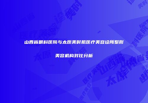 山西省眼科医院与太原美时肌医疗美容诊所整形美容机构对比分析
