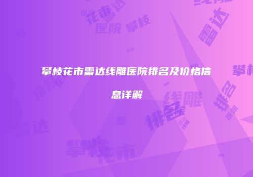 攀枝花市雷达线雕医院排名及价格信息详解