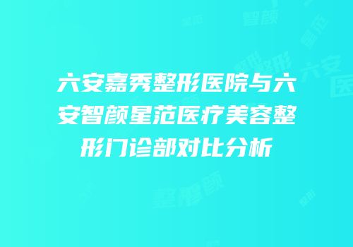 六安嘉秀整形医院与六安智颜星范医疗美容整形门诊部对比分析