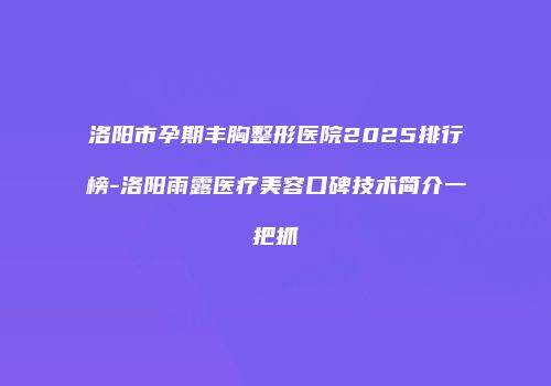 洛阳市孕期丰胸整形医院2025排行榜-洛阳雨露医疗美容口碑技术简介一把抓