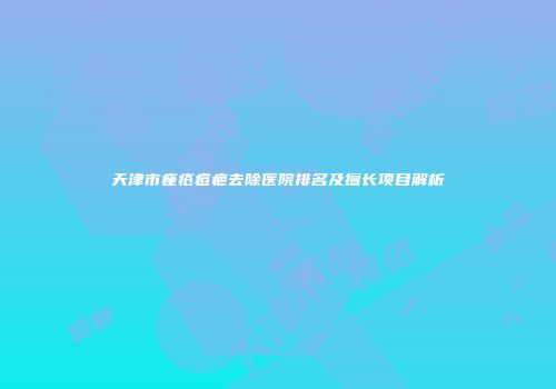 天津市痤疮痘疤去除医院排名及擅长项目解析