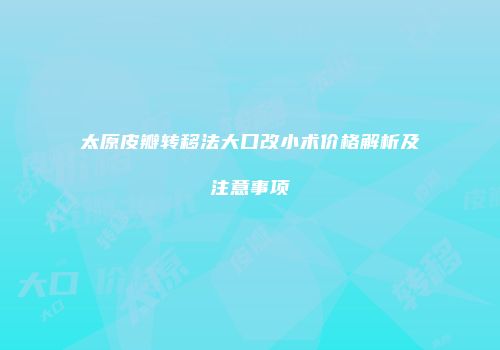 太原皮瓣转移法大口改小术价格解析及注意事项