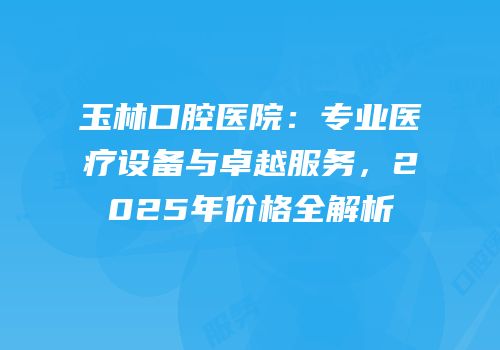 玉林口腔医院：专业医疗设备与卓越服务，2025年价格全解析
