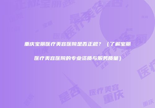 重庆宝丽医疗美容医院是否正规？（了解宝丽医疗美容医院的专业资质与服务质量）