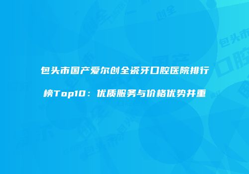 包头市国产爱尔创全瓷牙口腔医院排行榜Top10：优质服务与价格优势并重