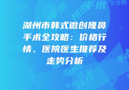 湖州市韩式微创隆鼻手术全攻略：价格行情、医院医生推荐及走势分析