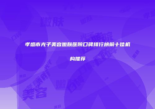 孝感市光子美容嫩肤医院口碑排行榜前十佳机构推荐