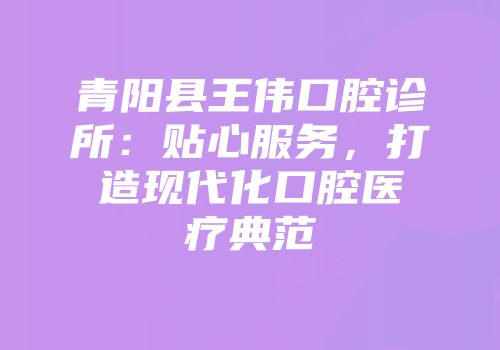 青阳县王伟口腔诊所：贴心服务，打造现代化口腔医疗典范
