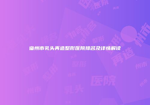 宿州市乳头再造整形医院排名及详情解读