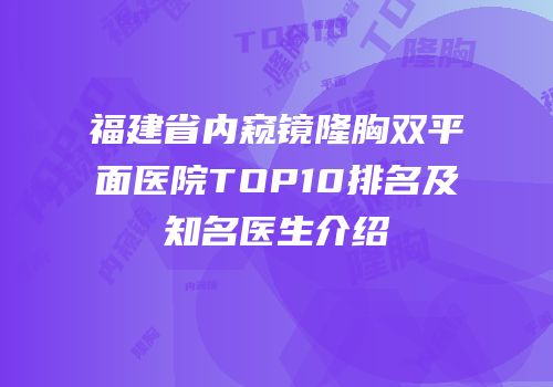 福建省内窥镜隆胸双平面医院TOP10排名及知名医生介绍