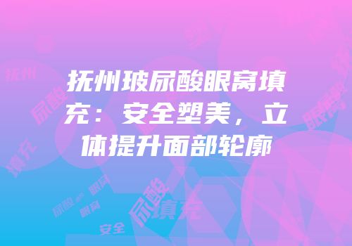 抚州玻尿酸眼窝填充：安全塑美，立体提升面部轮廓