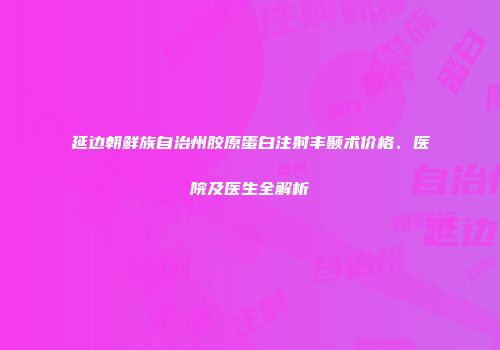 延边朝鲜族自治州胶原蛋白注射丰颞术价格、医院及医生全解析