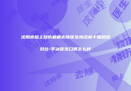 沈阳市脸上烧伤疤痕去除医生排名前十强规模对比-李冰医生口碑怎么样