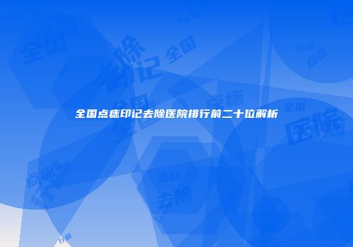 全国点痣印记去除医院排行前二十位解析