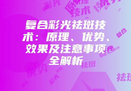 复合彩光祛斑技术：原理、优势、效果及注意事项全解析