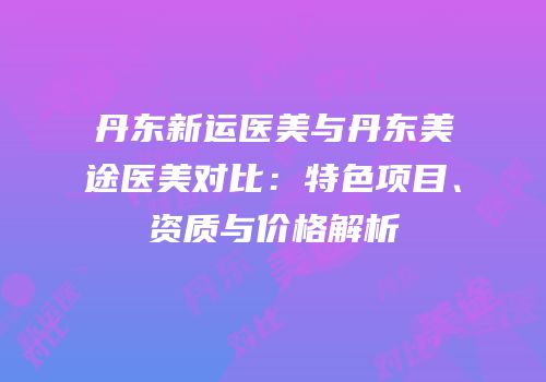 丹东新运医美与丹东美途医美对比：特色项目、资质与价格解析