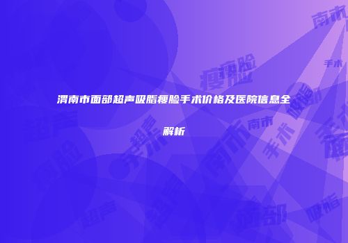 渭南市面部超声吸脂瘦脸手术价格及医院信息全解析