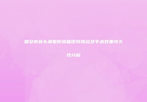 雅安市蒜头鼻整形修复医院排名及手术效果持久性分析
