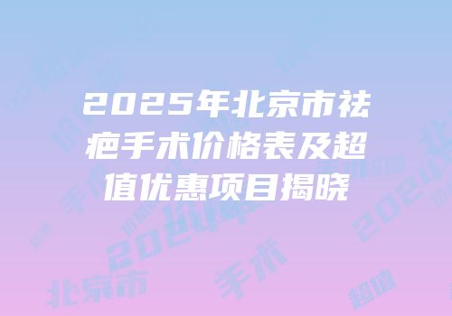 2025年北京市祛疤手术价格表及超值优惠项目揭晓