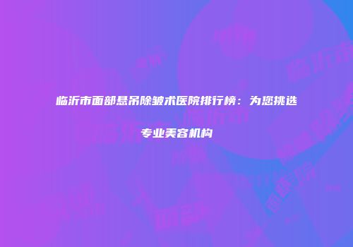 临沂市面部悬吊除皱术医院排行榜：为您挑选专业美容机构
