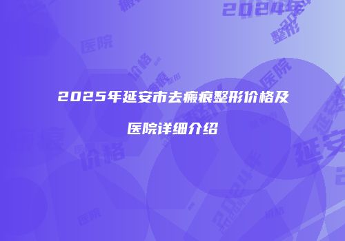 2025年延安市去瘢痕整形价格及医院详细介绍