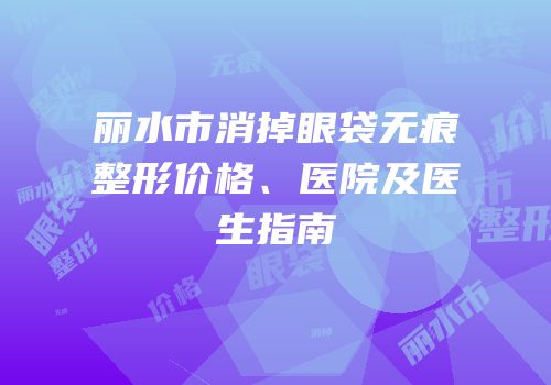 丽水市消掉眼袋无痕整形价格、医院及医生指南