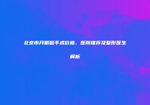 北京市开眼睑手术价格、医院推荐及整形医生解析