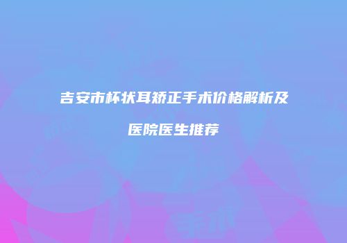 吉安市杯状耳矫正手术价格解析及医院医生推荐