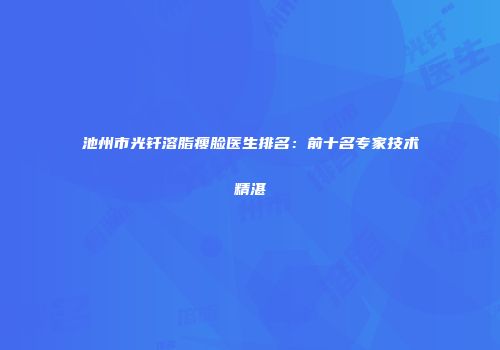 池州市光钎溶脂瘦脸医生排名：前十名专家技术精湛