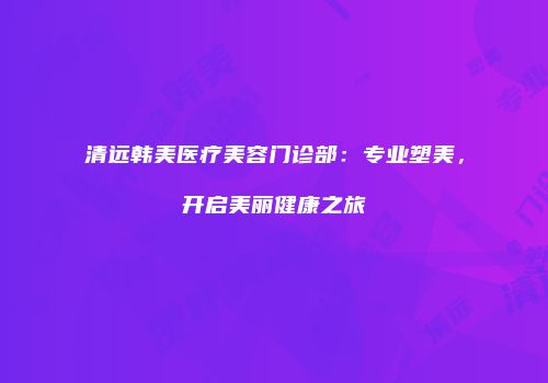 清远韩美医疗美容门诊部：专业塑美，开启美丽健康之旅