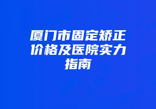 厦门市固定矫正价格及医院实力指南